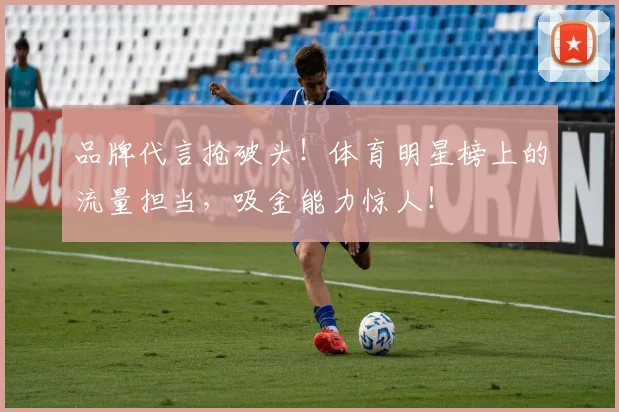 品牌代言抢破头！体育明星榜上的流量担当，吸金能力惊人！