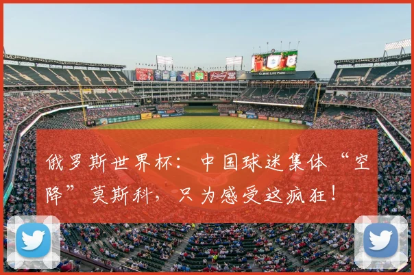俄罗斯世界杯：中国球迷集体“空降”莫斯科，只为感受这疯狂！