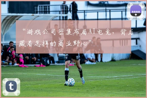 “游戏公司密集布局AI电竞，背后藏着怎样的商业野心”