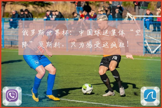 俄罗斯世界杯：中国球迷集体“空降”莫斯科，只为感受这疯狂！