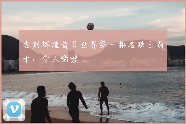 告别辉煌昔日世界第一排名跌出前十，令人唏嘘